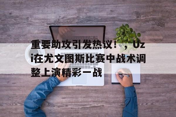 开云下载-关于重要助攻引发热议！，Uzi在尤文图斯比赛中战术调整上演精彩一战的信息