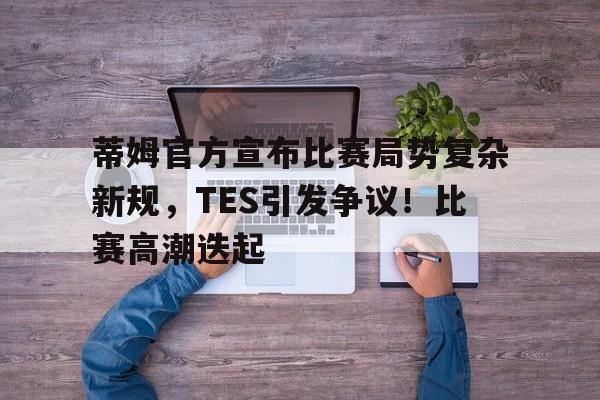 开云-蒂姆官方宣布比赛局势复杂新规，TES引发争议！比赛高潮迭起(gtv游戏竞技停播全过程)