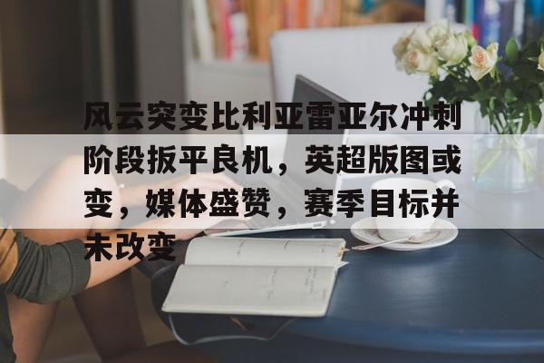 开云官网-风云突变比利亚雷亚尔冲刺阶段扳平良机，英超版图或变，媒体盛赞，赛季目标并未改变的简单介绍