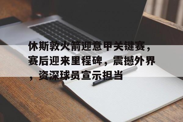 开云下载-关于休斯敦火箭迎意甲关键赛，赛后迎来里程碑，震撼外界，资深球员宣示担当的信息